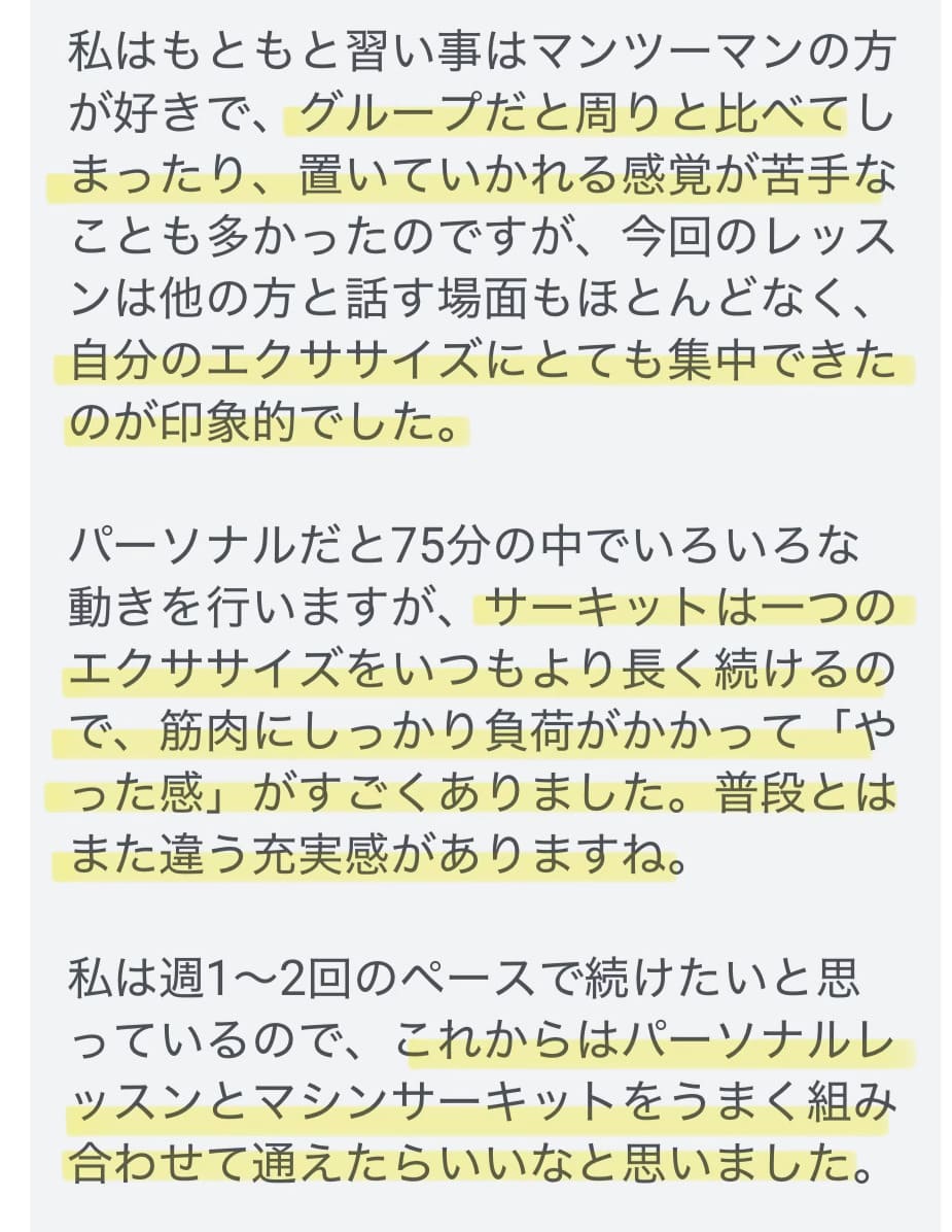 お客さまからのご感想：グループだと周りと比べてしまったり置いていかれる感覚が苦手なことも多かったのですが、今回のレッスンは自分のエクササイズにとても集中できたのが印象的でした。サーキットは一つのエクササイズをいつもより長く続けるので、筋肉にしっかり負荷がかかって充実感がありました。
